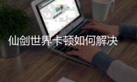 仙剑世界卡顿如何解决 仙剑世界卡顿解决方法详解 